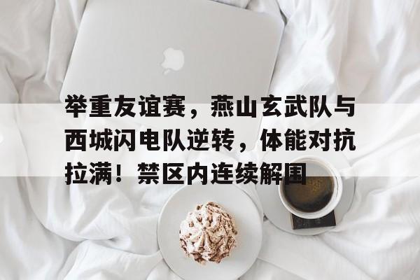 举重友谊赛，燕山玄武队与西城闪电队逆转，体能对抗拉满！禁区内连续解围的简单介绍-jiuyou