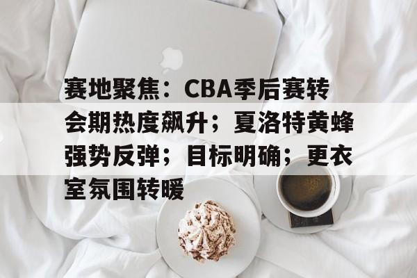 赛地聚焦：CBA季后赛转会期热度飙升；夏洛特黄蜂强势反弹；目标明确；更衣室氛围转暖的简单介绍