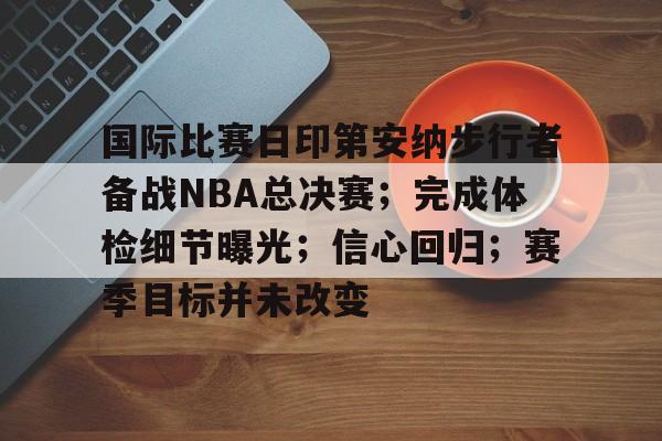 关于国际比赛日印第安纳步行者备战NBA总决赛；完成体检细节曝光；信心回归；赛季目标并未改变的信息-九游娱乐