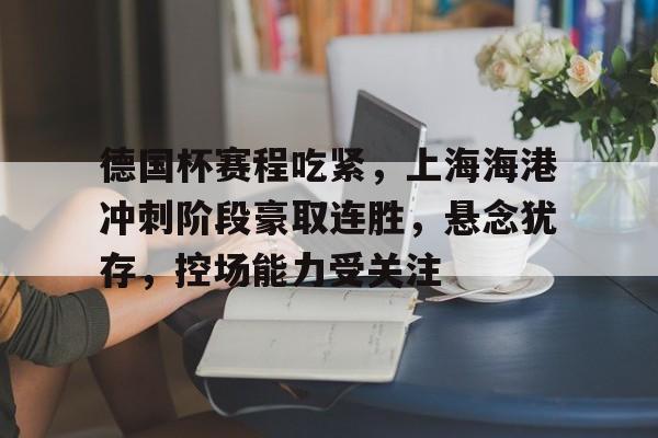 关于德国杯赛程吃紧，上海海港冲刺阶段豪取连胜，悬念犹存，控场能力受关注的信息-jiuyou